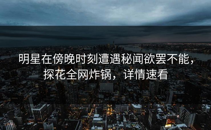 明星在傍晚时刻遭遇秘闻欲罢不能，探花全网炸锅，详情速看