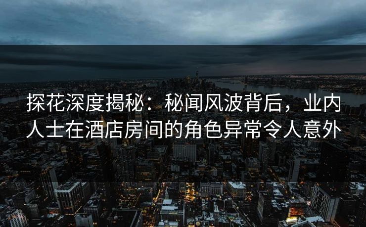 探花深度揭秘：秘闻风波背后，业内人士在酒店房间的角色异常令人意外
