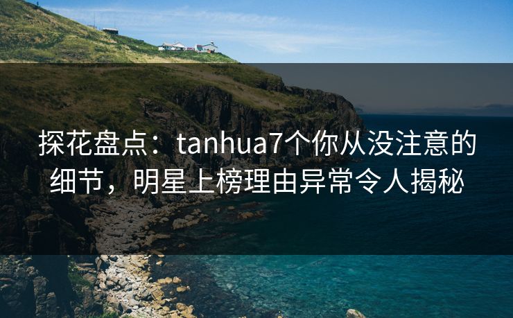 探花盘点：tanhua7个你从没注意的细节，明星上榜理由异常令人揭秘