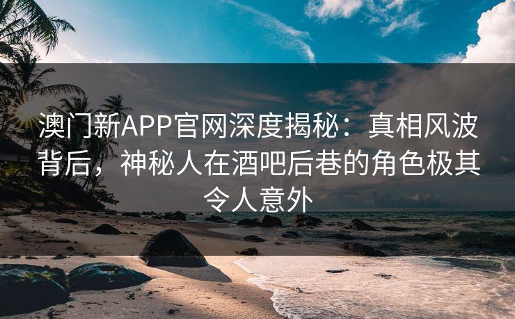 澳门新APP官网深度揭秘：真相风波背后，神秘人在酒吧后巷的角色极其令人意外