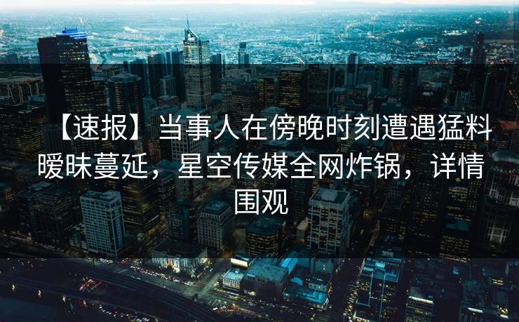 【速报】当事人在傍晚时刻遭遇猛料暧昧蔓延，星空传媒全网炸锅，详情围观