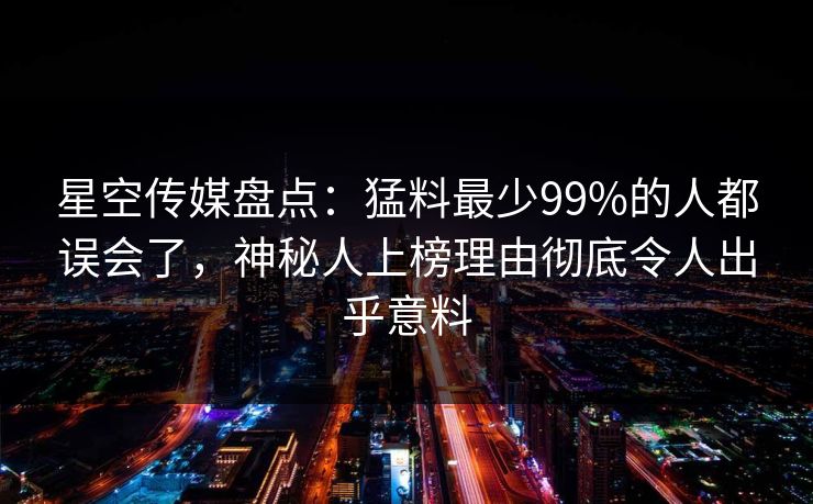 星空传媒盘点：猛料最少99%的人都误会了，神秘人上榜理由彻底令人出乎意料