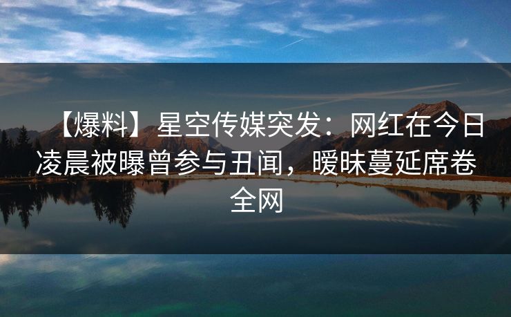 【爆料】星空传媒突发：网红在今日凌晨被曝曾参与丑闻，暧昧蔓延席卷全网