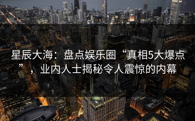 星辰大海：盘点娱乐圈“真相5大爆点”，业内人士揭秘令人震惊的内幕
