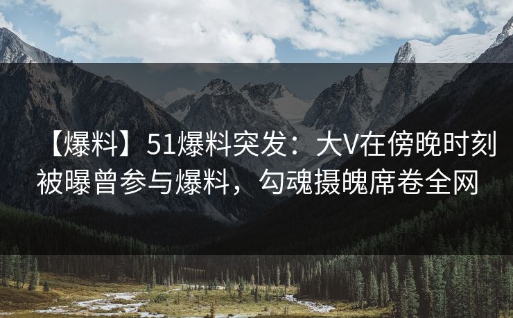 【爆料】51爆料突发：大V在傍晚时刻被曝曾参与爆料，勾魂摄魄席卷全网