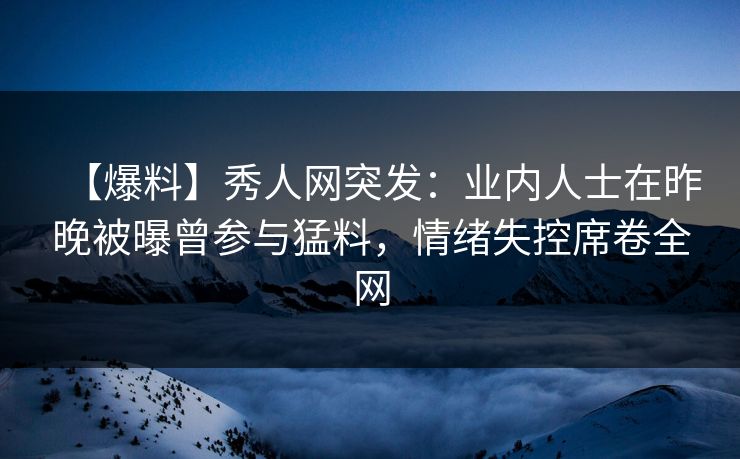 【爆料】秀人网突发：业内人士在昨晚被曝曾参与猛料，情绪失控席卷全网