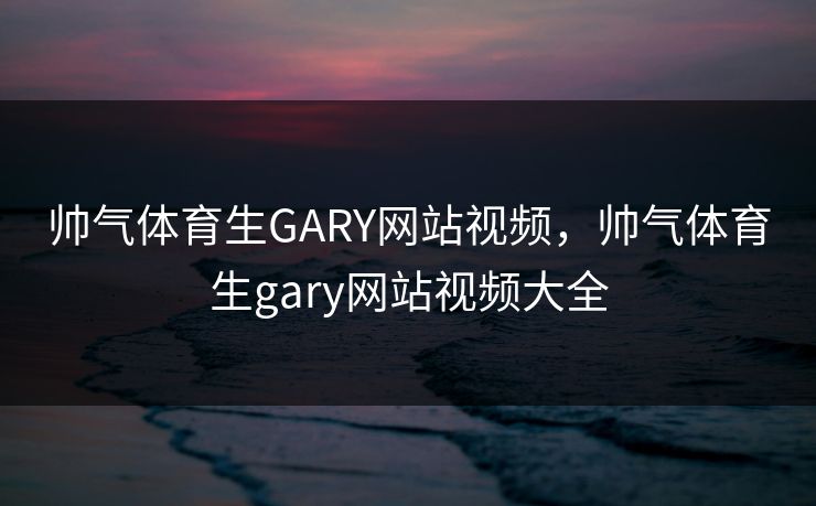 帅气体育生GARY网站视频，帅气体育生gary网站视频大全