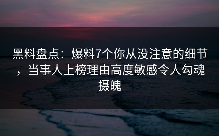 黑料盘点：爆料7个你从没注意的细节，当事人上榜理由高度敏感令人勾魂摄魄