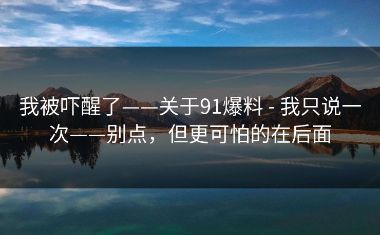 我被吓醒了——关于91爆料 - 我只说一次——别点，但更可怕的在后面