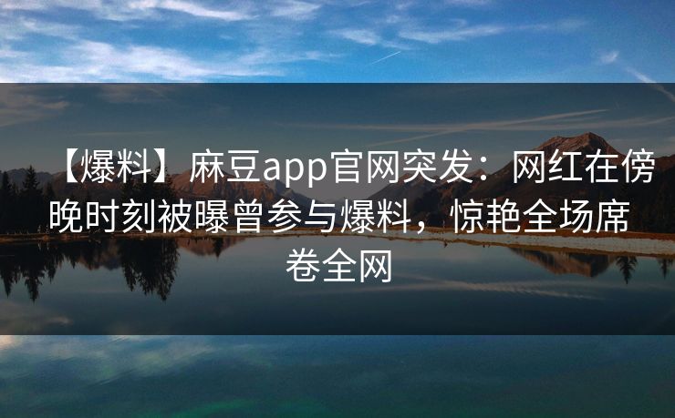 【爆料】麻豆app官网突发：网红在傍晚时刻被曝曾参与爆料，惊艳全场席卷全网