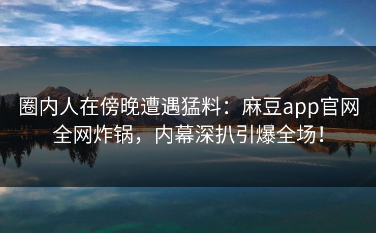 圈内人在傍晚遭遇猛料：麻豆app官网全网炸锅，内幕深扒引爆全场！