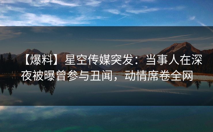 【爆料】星空传媒突发：当事人在深夜被曝曾参与丑闻，动情席卷全网