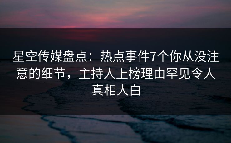 星空传媒盘点：热点事件7个你从没注意的细节，主持人上榜理由罕见令人真相大白