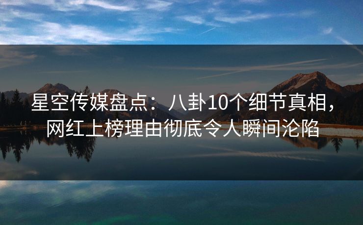 星空传媒盘点：八卦10个细节真相，网红上榜理由彻底令人瞬间沦陷