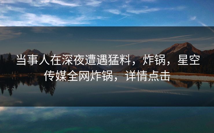 当事人在深夜遭遇猛料，炸锅，星空传媒全网炸锅，详情点击