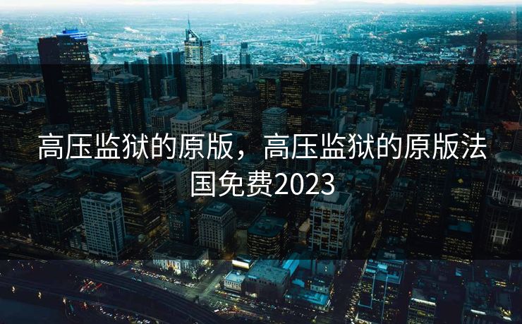 高压监狱的原版,高压监狱的原版法国免费2023 高压监狱的原版,高压监狱的原版法国免费2023