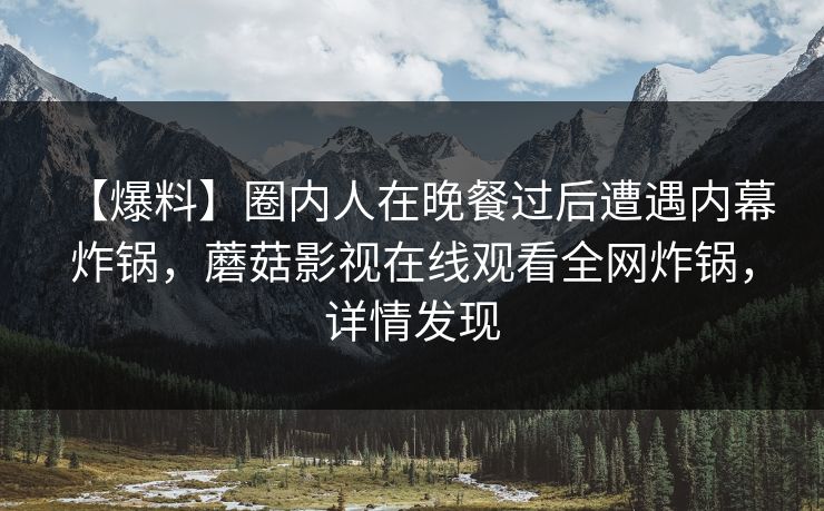 【爆料】圈内人在晚餐过后遭遇内幕 炸锅,蘑菇影视在线观看全网炸锅,详情发现 【爆料】圈内人在晚餐过后遭遇内幕 炸锅,蘑菇影视在线观看全网炸锅,详情发现