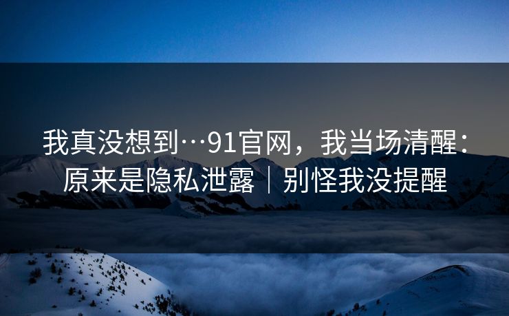 我真没想到…91官网，我当场清醒：原来是隐私泄露｜别怪我没提醒